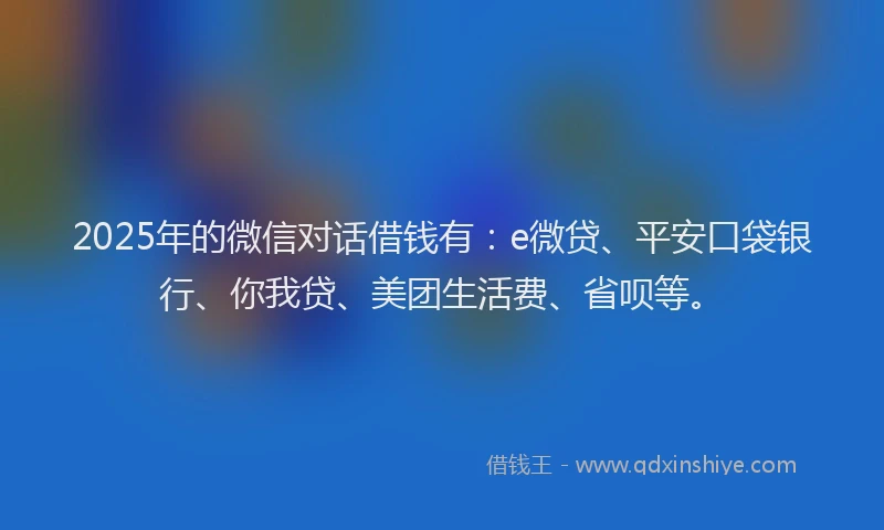 2025年的微信对话借钱有：e微贷、平安口袋银行、你我贷、美团生活费、省呗等。