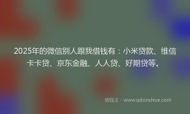 2025年的微信别人跟我借钱有：小米贷款、维信卡卡贷、京东金融、人人贷、好期贷等。