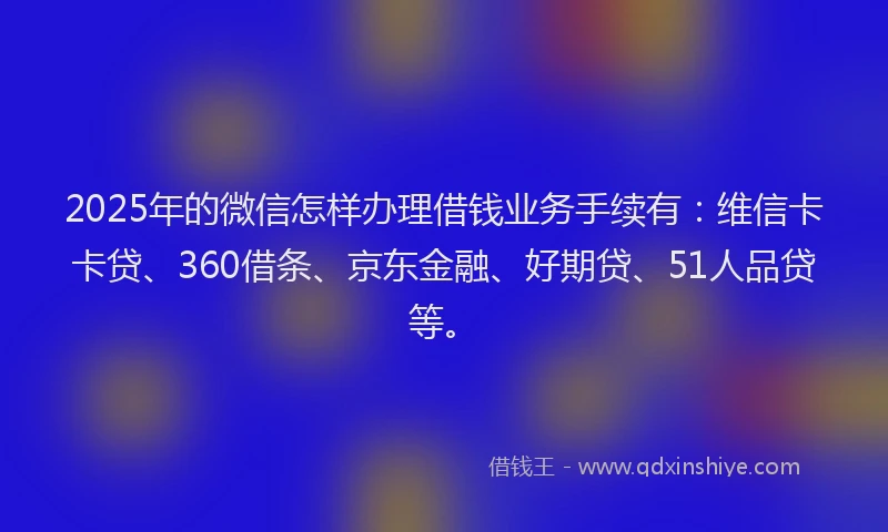 2025年的微信怎样办理借钱业务手续有：维信卡卡贷、360借条、京东金融、好期贷、51人品贷等。