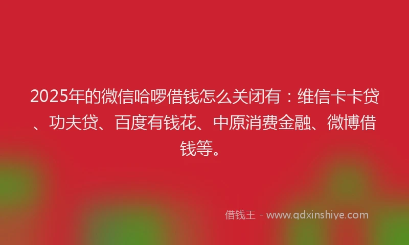 2025年的微信哈啰借钱怎么关闭有：维信卡卡贷、功夫贷、百度有钱花、中原消费金融、微博借钱等。