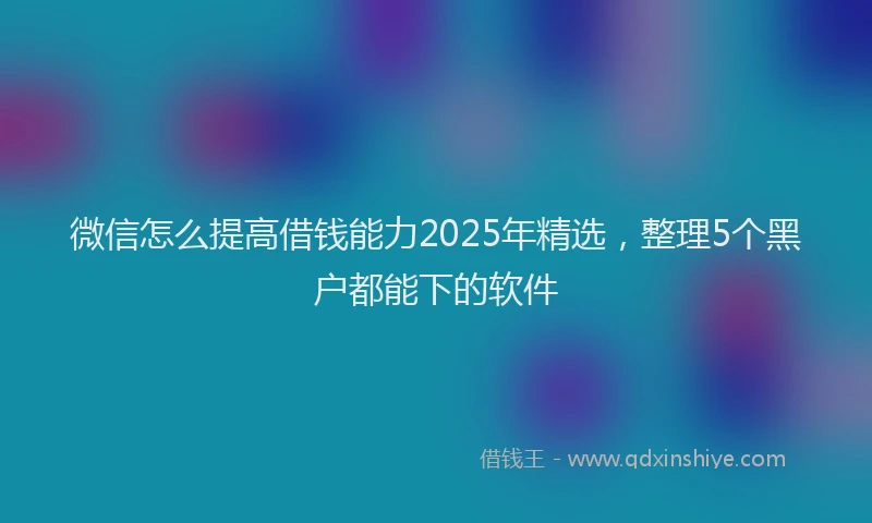 微信怎么提高借钱能力2025年精选，整理5个黑户都能下的软件