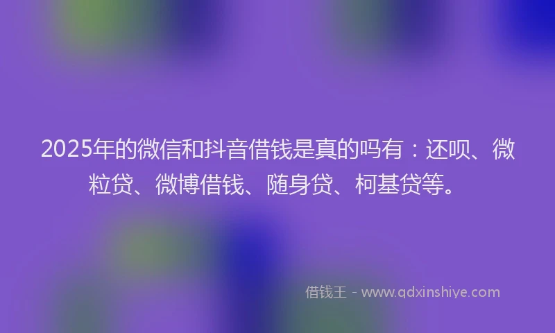 2025年的微信和抖音借钱是真的吗有：还呗、微粒贷、微博借钱、随身贷、柯基贷等。