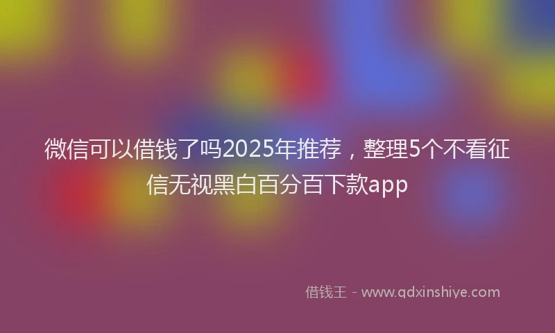 微信可以借钱了吗2025年推荐，整理5个不看征信无视黑白百分百下款app