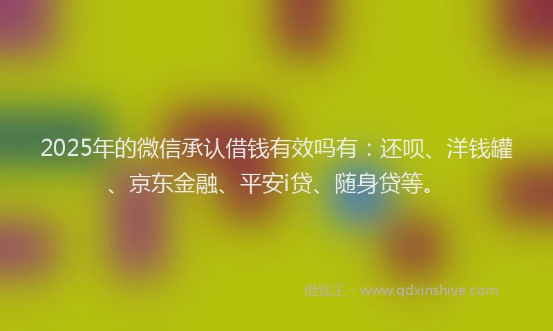 2025年的微信承认借钱有效吗有：还呗、洋钱罐、京东金融、平安i贷、随身贷等。