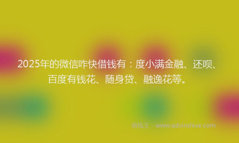 2025年的微信咋快借钱有：度小满金融、还呗、百度有钱花、随身贷、融逸花等。