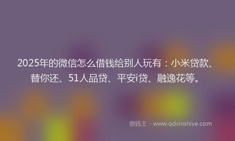 2025年的微信怎么借钱给别人玩有：小米贷款、替你还、51人品贷、平安i贷、融逸花等。