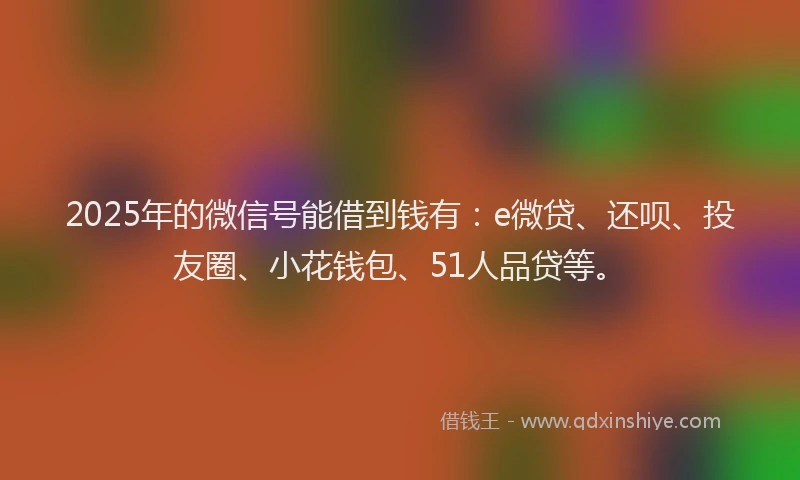 2025年的微信号能借到钱有：e微贷、还呗、投友圈、小花钱包、51人品贷等。