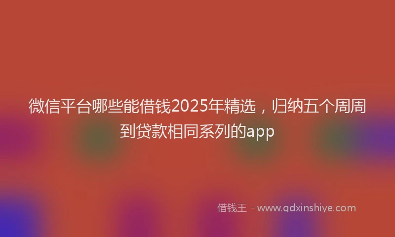 微信平台哪些能借钱2025年精选，归纳五个周周到贷款相同系列的app