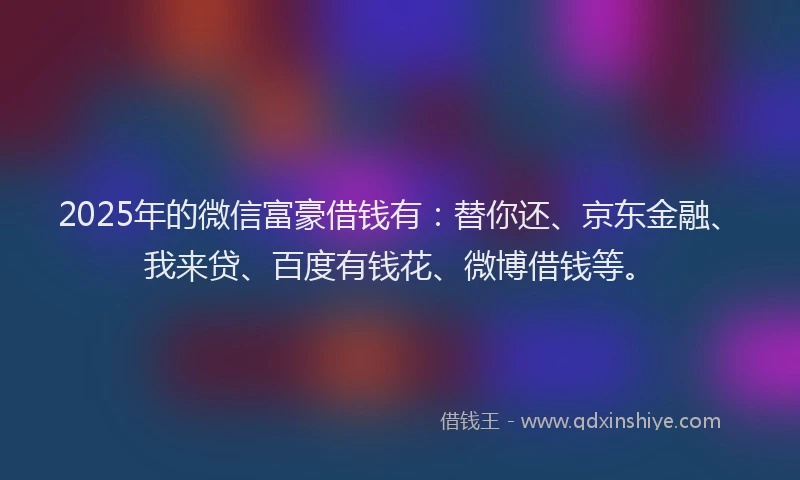 2025年的微信富豪借钱有：替你还、京东金融、我来贷、百度有钱花、微博借钱等。