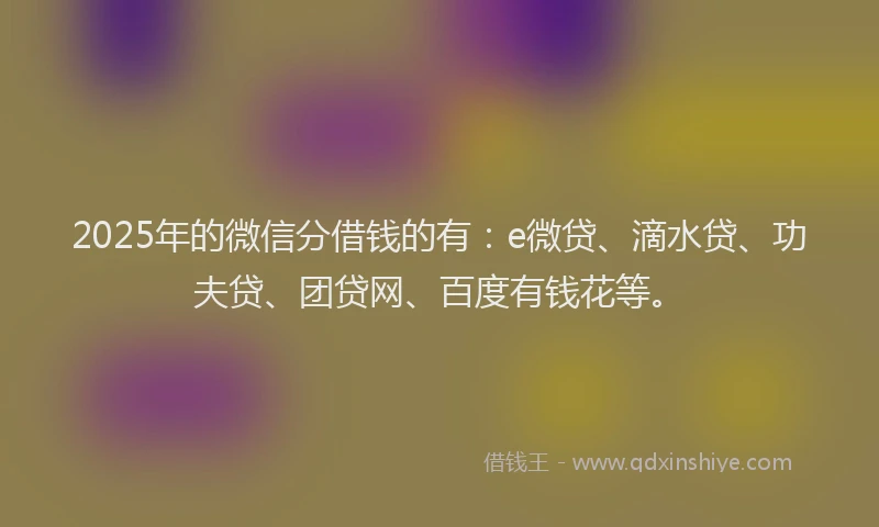 2025年的微信分借钱的有：e微贷、滴水贷、功夫贷、团贷网、百度有钱花等。