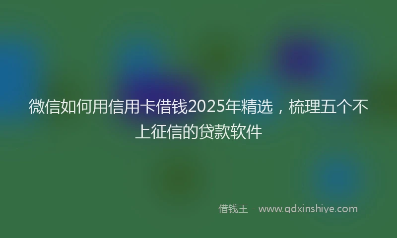 微信如何用信用卡借钱2025年精选，梳理五个不上征信的贷款软件