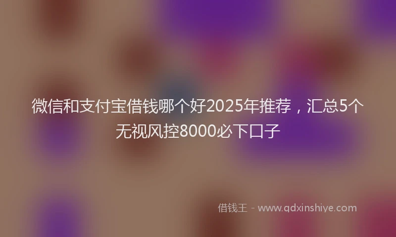 微信和支付宝借钱哪个好2025年推荐，汇总5个无视风控8000必下口子