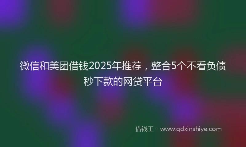 微信和美团借钱2025年推荐，整合5个不看负债秒下款的网贷平台