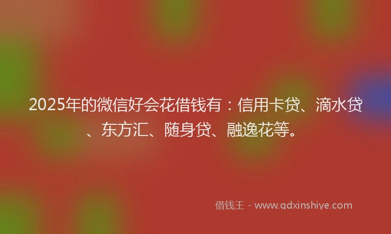 2025年的微信好会花借钱有:信用卡贷、滴水贷、东方汇、随身贷、融逸花等。