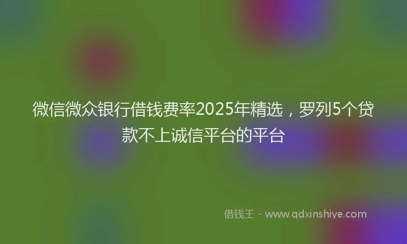 微信微众银行借钱费率2025年精选，罗列5个贷款不上诚信平台的平台