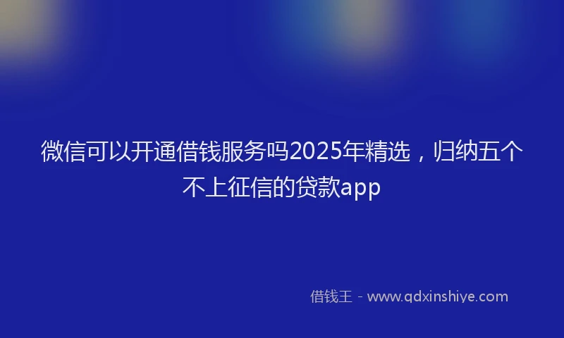 微信可以开通借钱服务吗2025年精选，归纳五个不上征信的贷款app