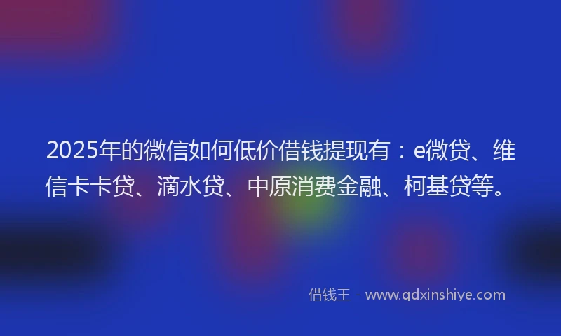 2025年的微信如何低价借钱提现有：e微贷、维信卡卡贷、滴水贷、中原消费金融、柯基贷等。