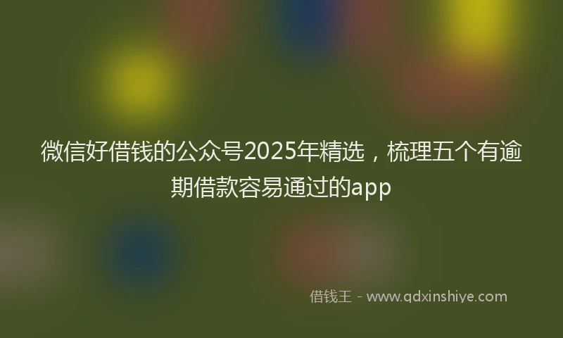微信好借钱的公众号2025年精选，梳理五个有逾期借款容易通过的app