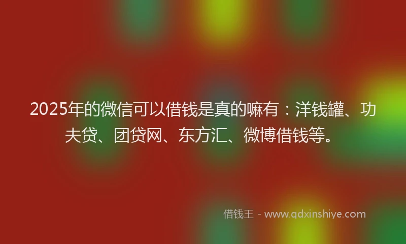2025年的微信可以借钱是真的嘛有：洋钱罐、功夫贷、团贷网、东方汇、微博借钱等。