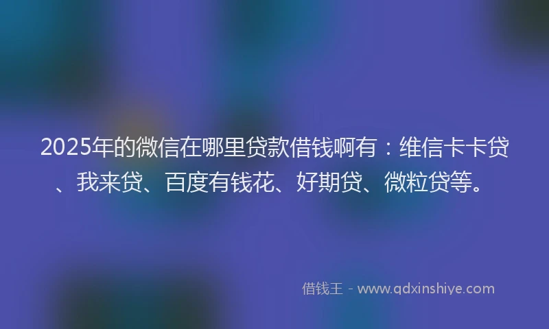 2025年的微信在哪里贷款借钱啊有：维信卡卡贷、我来贷、百度有钱花、好期贷、微粒贷等。