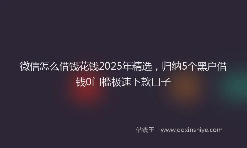 微信怎么借钱花钱2025年精选，归纳5个黑户借钱0门槛极速下款口子