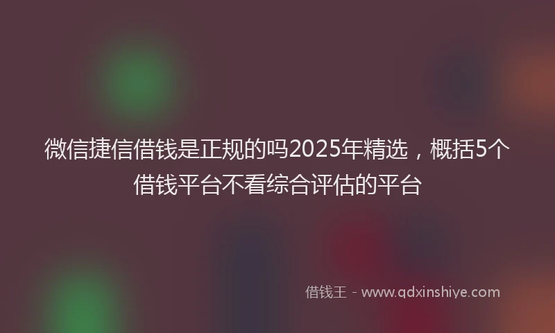 微信捷信借钱是正规的吗2025年精选，概括5个借钱平台不看综合评估的平台
