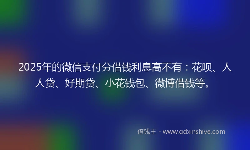 2025年的微信支付分借钱利息高不有：花呗、人人贷、好期贷、小花钱包、微博借钱等。