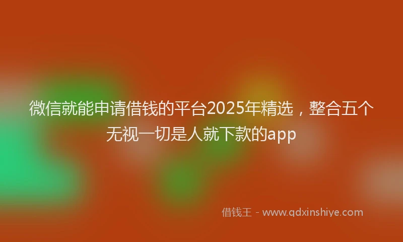 微信就能申请借钱的平台2025年精选，整合五个无视一切是人就下款的app