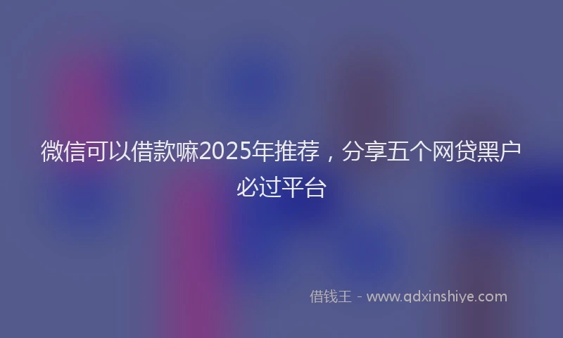 微信可以借款嘛2025年推荐，分享五个网贷黑户必过平台