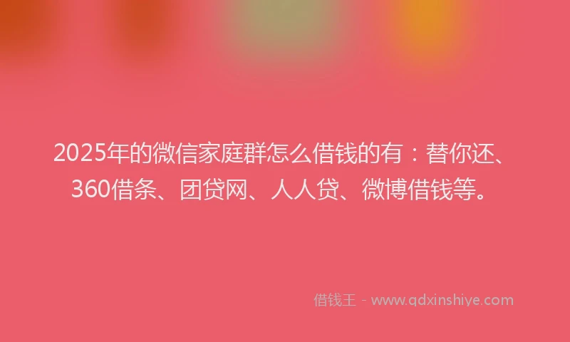2025年的微信家庭群怎么借钱的有：替你还、360借条、团贷网、人人贷、微博借钱等。