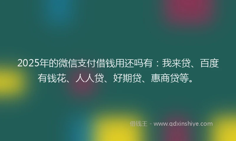 2025年的微信支付借钱用还吗有：我来贷、百度有钱花、人人贷、好期贷、惠商贷等。