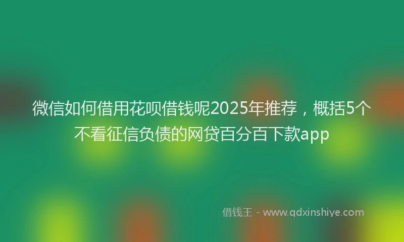 微信如何借用花呗借钱呢2025年推荐，概括5个不看征信负债的网贷百分百下款app
