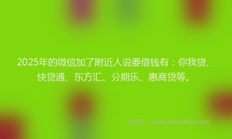 2025年的微信加了附近人说要借钱有：你我贷、快贷通、东方汇、分期乐、惠商贷等。
