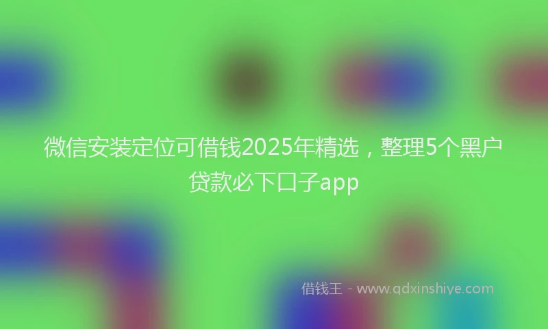 微信安装定位可借钱2025年精选，整理5个黑户贷款必下口子app