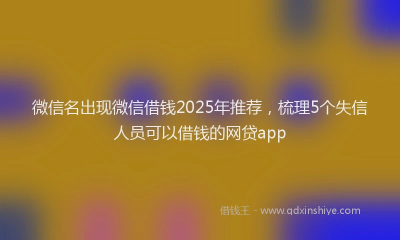 微信名出现微信借钱2025年推荐，梳理5个失信人员可以借钱的网贷app