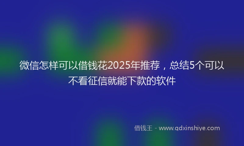 微信怎样可以借钱花2025年推荐，总结5个可以不看征信就能下款的软件
