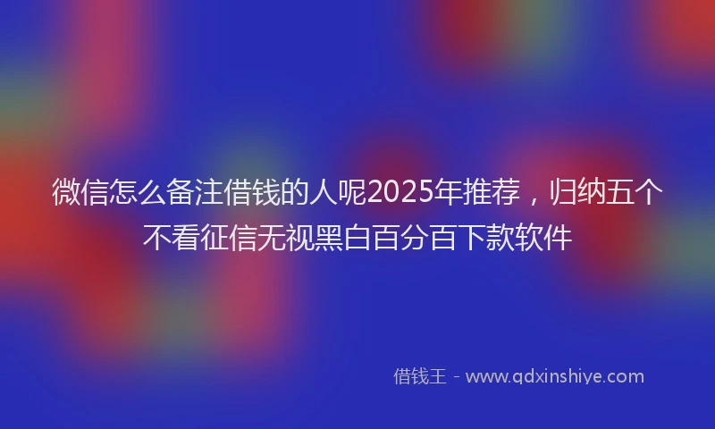微信怎么备注借钱的人呢2025年推荐，归纳五个不看征信无视黑白百分百下款软件