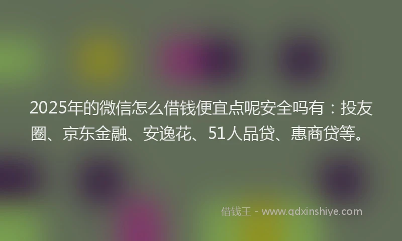 2025年的微信怎么借钱便宜点呢安全吗有：投友圈、京东金融、安逸花、51人品贷、惠商贷等。