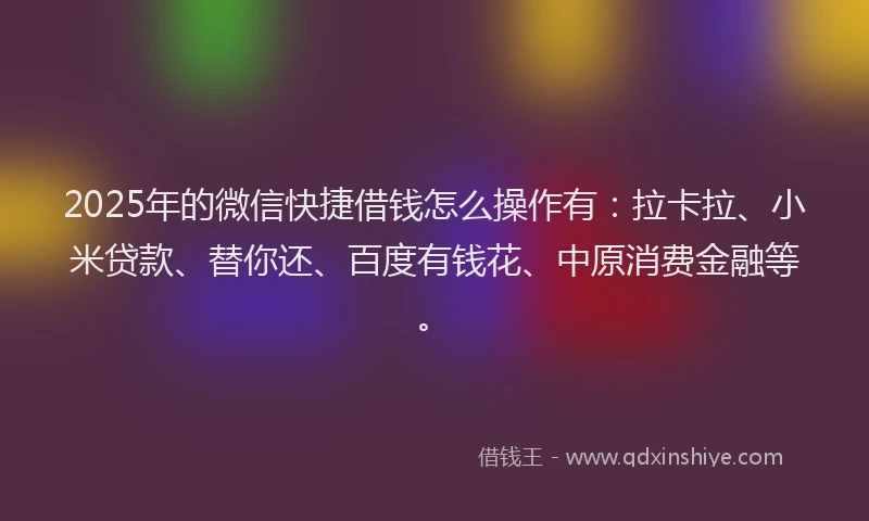 2025年的微信快捷借钱怎么操作有：拉卡拉、小米贷款、替你还、百度有钱花、中原消费金融等。
