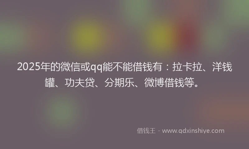 2025年的微信或qq能不能借钱有：拉卡拉、洋钱罐、功夫贷、分期乐、微博借钱等。