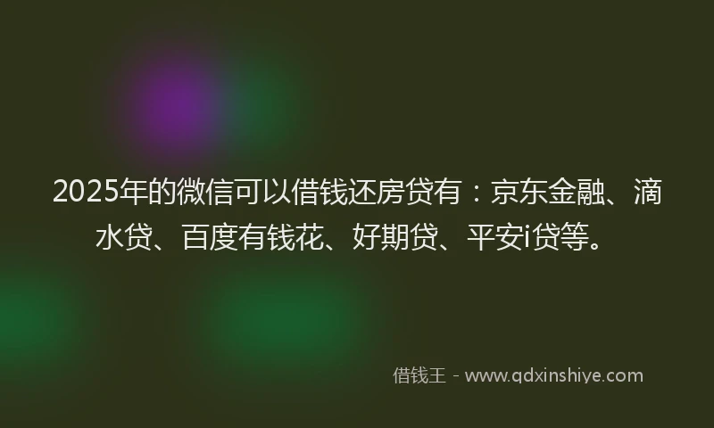 2025年的微信可以借钱还房贷有：京东金融、滴水贷、百度有钱花、好期贷、平安i贷等。