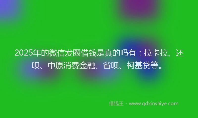 2025年的微信发圈借钱是真的吗有：拉卡拉、还呗、中原消费金融、省呗、柯基贷等。