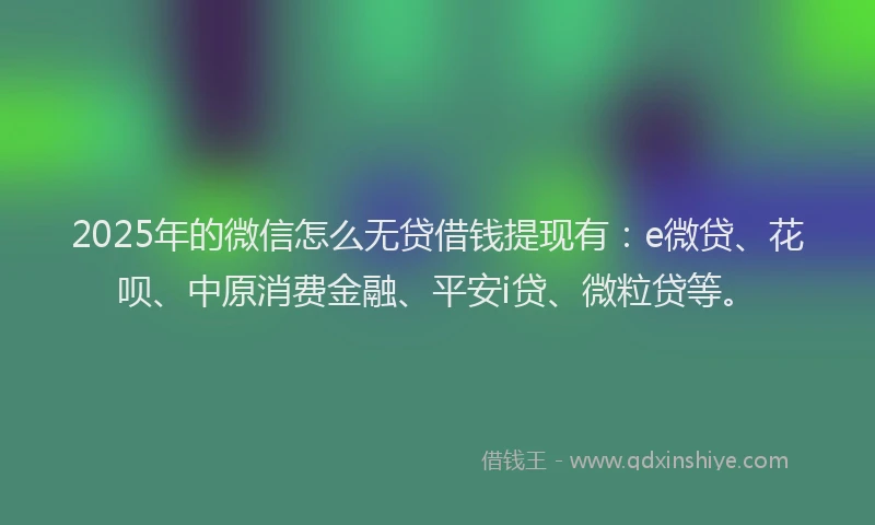2025年的微信怎么无贷借钱提现有：e微贷、花呗、中原消费金融、平安i贷、微粒贷等。