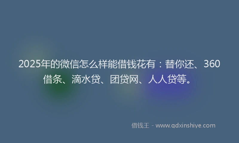2025年的微信怎么样能借钱花有：替你还、360借条、滴水贷、团贷网、人人贷等。