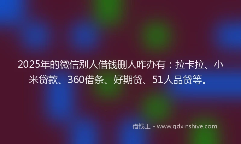 2025年的微信别人借钱删人咋办有：拉卡拉、小米贷款、360借条、好期贷、51人品贷等。