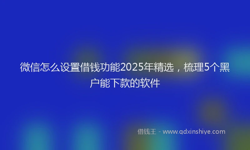 微信怎么设置借钱功能2025年精选，梳理5个黑户能下款的软件