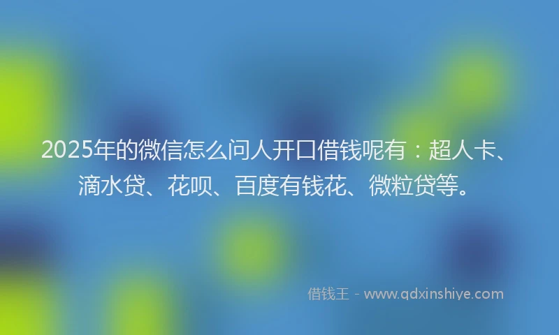 2025年的微信怎么问人开口借钱呢有：超人卡、滴水贷、花呗、百度有钱花、微粒贷等。