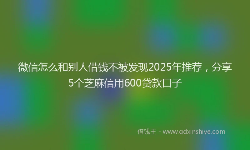 微信怎么和别人借钱不被发现2025年推荐，分享5个芝麻信用600贷款口子