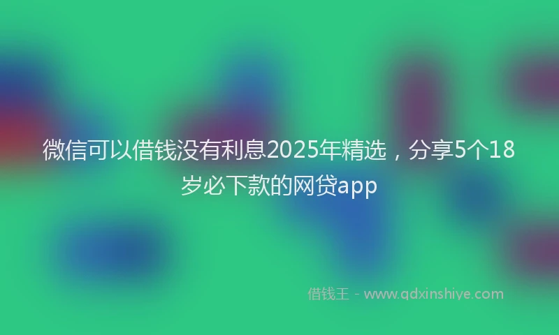 微信可以借钱没有利息2025年精选，分享5个18岁必下款的网贷app
