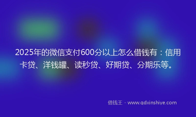 2025年的微信支付600分以上怎么借钱有：信用卡贷、洋钱罐、读秒贷、好期贷、分期乐等。